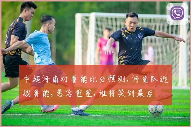 中超河南对鲁能比分预测,河南队迎战鲁能,悬念重重,谁将笑到最后