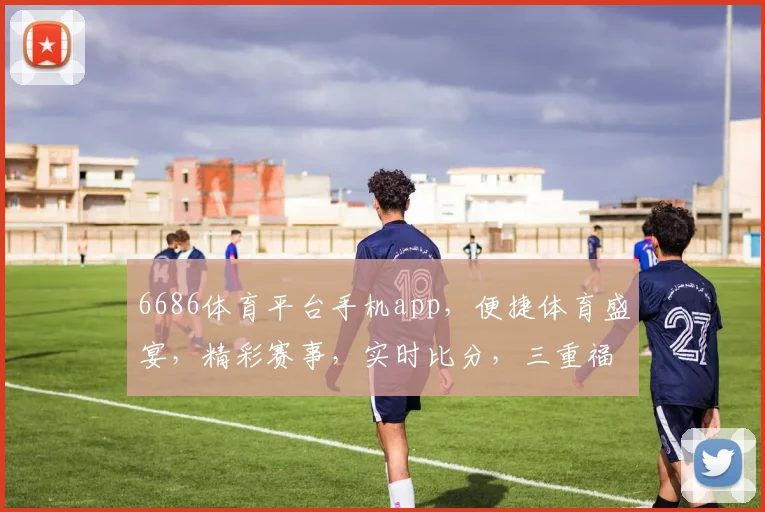 6686体育平台手机app，便捷体育盛宴，精彩赛事，实时比分，三重福利，不容错过