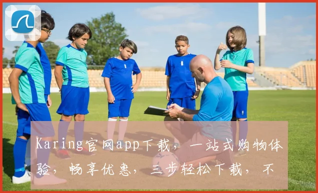 Karing官网app下载，一站式购物体验，畅享优惠，三步轻松下载，不容错过，必看攻略