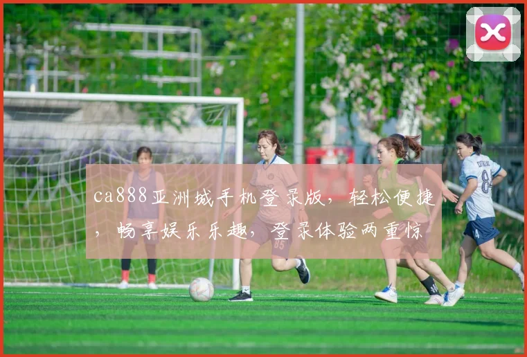ca888亚洲城手机登录版，轻松便捷，畅享娱乐乐趣，登录体验两重惊喜