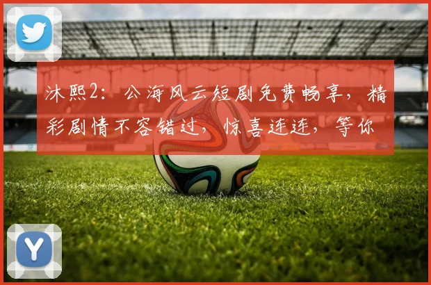 沐熙2：公海风云短剧免费畅享，精彩剧情不容错过，惊喜连连，等你来观