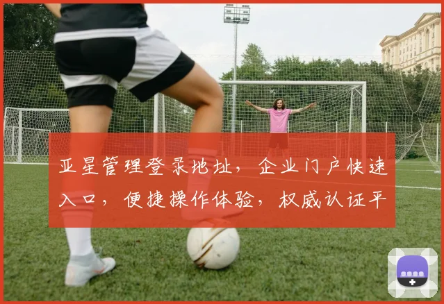 亚星管理登录地址，企业门户快速入口，便捷操作体验，权威认证平台